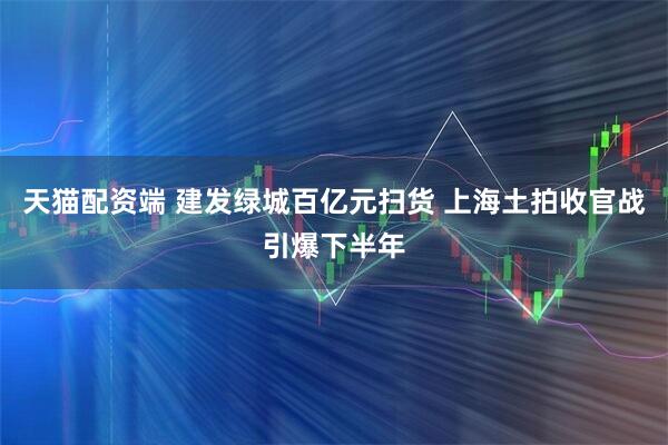 天猫配资端 建发绿城百亿元扫货 上海土拍收官战引爆下半年