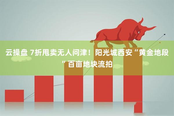 云操盘 7折甩卖无人问津！阳光城西安“黄金地段”百亩地块流拍