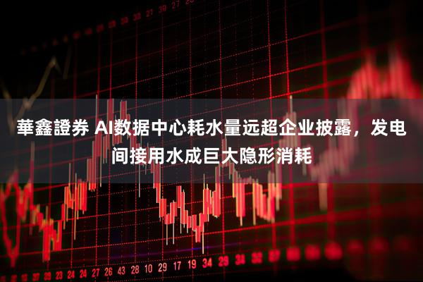 華鑫證券 AI数据中心耗水量远超企业披露，发电间接用水成巨大隐形消耗