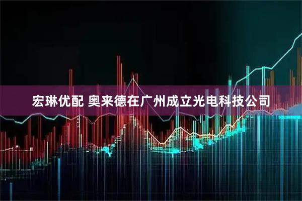 宏琳优配 奥来德在广州成立光电科技公司