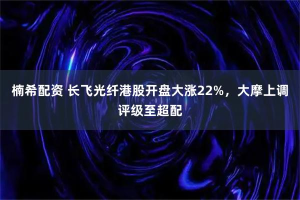 楠希配资 长飞光纤港股开盘大涨22%，大摩上调评级至超配