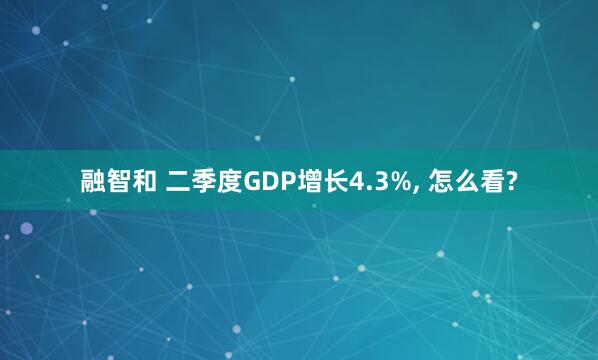 融智和 二季度GDP增长4.3%, 怎么看?