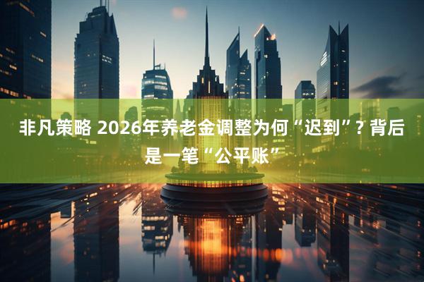 非凡策略 2026年养老金调整为何“迟到”? 背后是一笔“公平账”