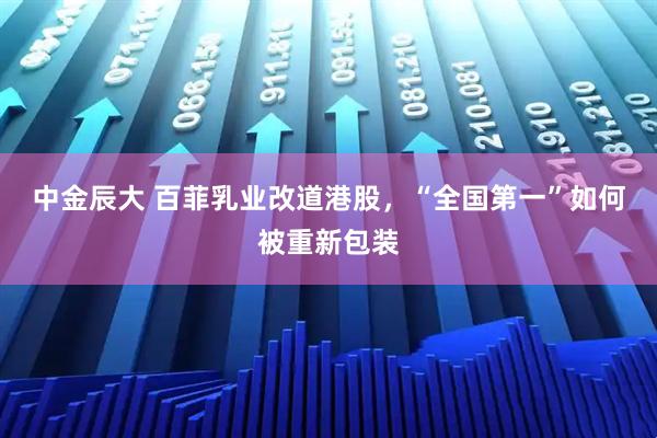 中金辰大 百菲乳业改道港股，“全国第一”如何被重新包装