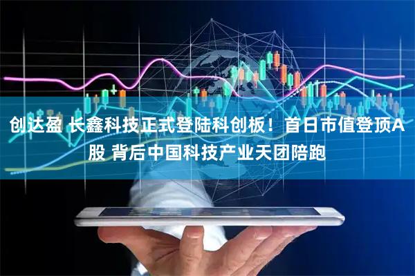 创达盈 长鑫科技正式登陆科创板！首日市值登顶A股 背后中国科技产业天团陪跑