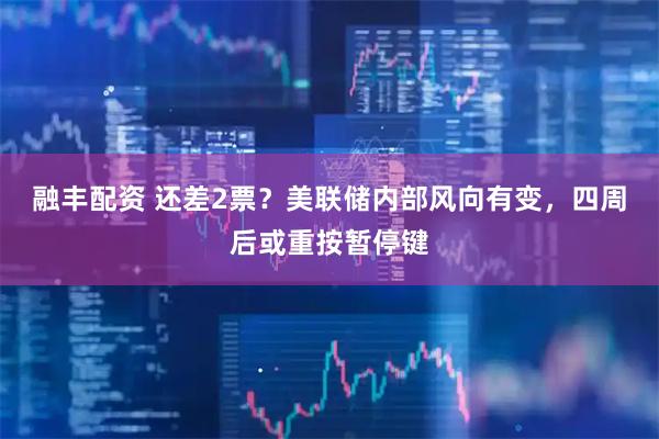 融丰配资 还差2票？美联储内部风向有变，四周后或重按暂停键
