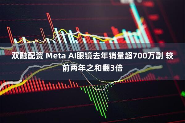 双融配资 Meta AI眼镜去年销量超700万副 较前两年之和翻3倍