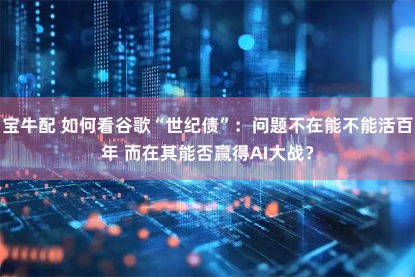宝牛配 如何看谷歌“世纪债”：问题不在能不能活百年 而在其能否赢得AI大战？