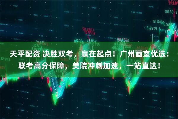 天平配资 决胜双考，赢在起点！广州画室优选：联考高分保障，美院冲刺加速，一站直达！