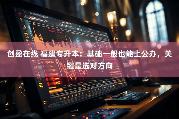 创盈在线 福建专升本：基础一般也能上公办，关键是选对方向