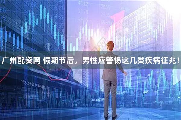 广州配资网 假期节后，男性应警惕这几类疾病征兆！