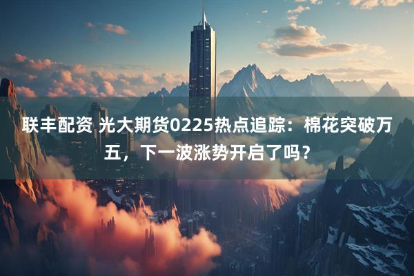 联丰配资 光大期货0225热点追踪：棉花突破万五，下一波涨势开启了吗？