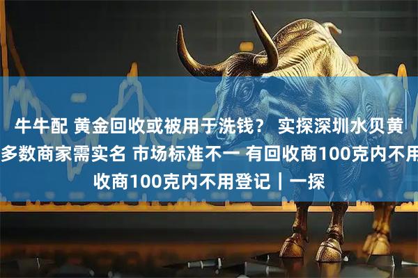 牛牛配 黄金回收或被用于洗钱？ 实探深圳水贝黄金回收市场 多数商家需实名 市场标准不一 有回收商100克内不用登记｜一探