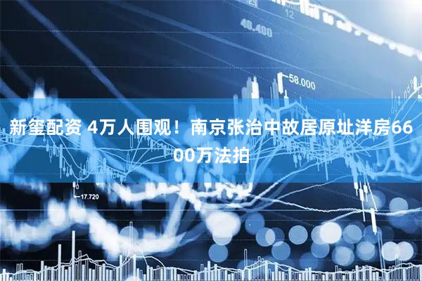 新玺配资 4万人围观！南京张治中故居原址洋房6600万法拍