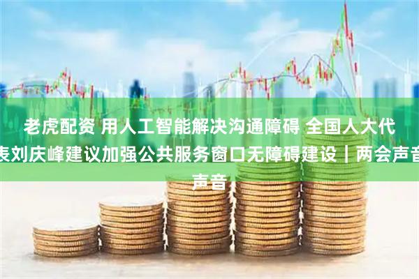 老虎配资 用人工智能解决沟通障碍 全国人大代表刘庆峰建议加强公共服务窗口无障碍建设｜两会声音