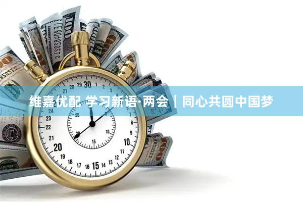 维嘉优配 学习新语·两会｜同心共圆中国梦