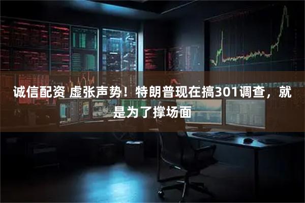 诚信配资 虚张声势！特朗普现在搞301调查，就是为了撑场面