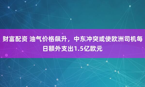 财富配资 油气价格飙升，中东冲突或使欧洲司机每日额外支出1.5亿欧元