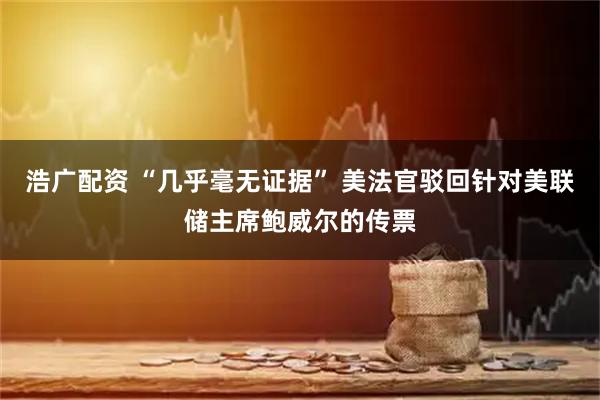 浩广配资 “几乎毫无证据” 美法官驳回针对美联储主席鲍威尔的传票