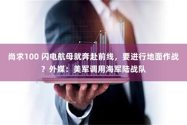 尚求100 闪电航母就奔赴前线，要进行地面作战？外媒：美军调用海军陆战队