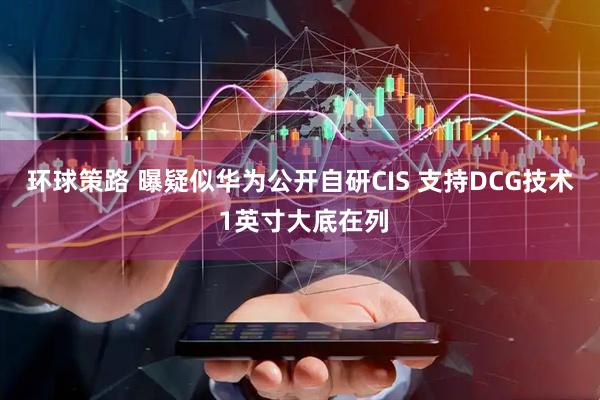 环球策路 曝疑似华为公开自研CIS 支持DCG技术 1英寸大底在列