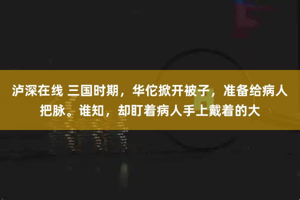 泸深在线 三国时期，华佗掀开被子，准备给病人把脉。谁知，却盯着病人手上戴着的大