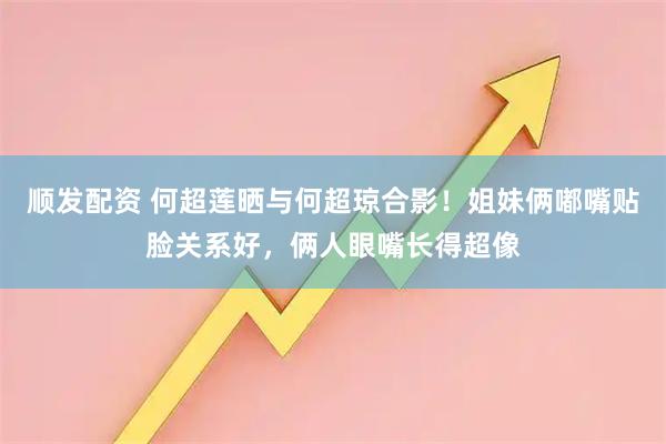 顺发配资 何超莲晒与何超琼合影！姐妹俩嘟嘴贴脸关系好，俩人眼嘴长得超像