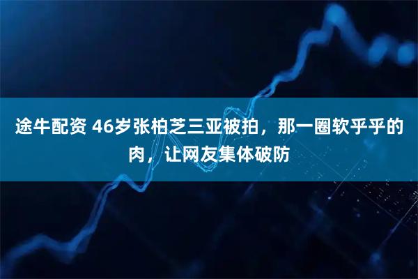 途牛配资 46岁张柏芝三亚被拍，那一圈软乎乎的肉，让网友集体破防