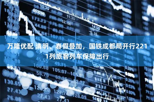 万隆优配 清明、春假叠加，国铁成都局开行2211列旅客列车保障出行