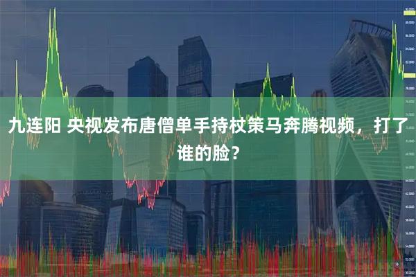 九连阳 央视发布唐僧单手持杖策马奔腾视频，打了谁的脸？