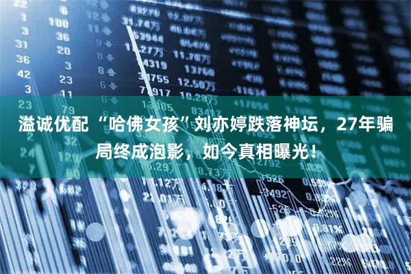 溢诚优配 “哈佛女孩”刘亦婷跌落神坛，27年骗局终成泡影，如今真相曝光！