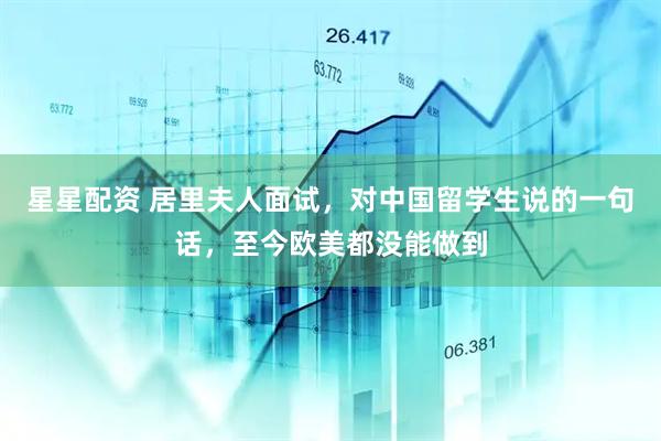 星星配资 居里夫人面试，对中国留学生说的一句话，至今欧美都没能做到