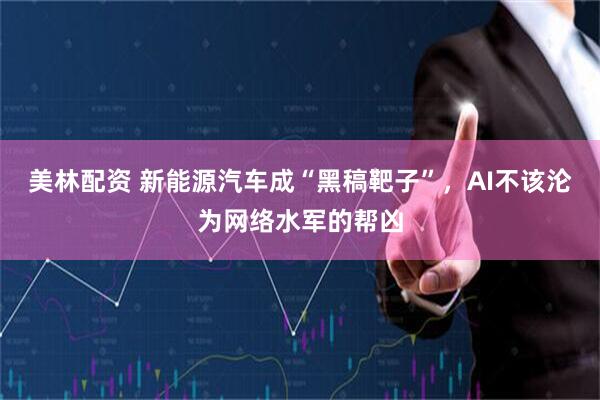 美林配资 新能源汽车成“黑稿靶子”，AI不该沦为网络水军的帮凶