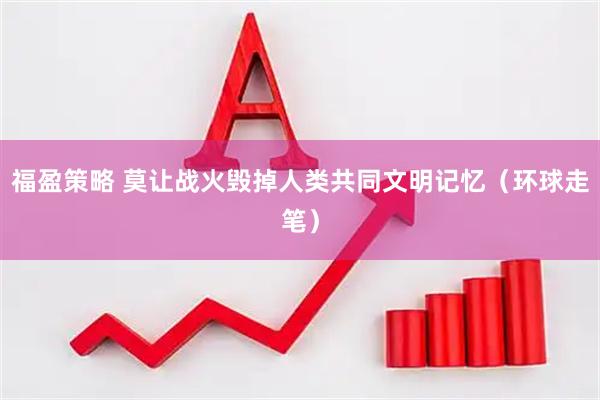 福盈策略 莫让战火毁掉人类共同文明记忆（环球走笔）