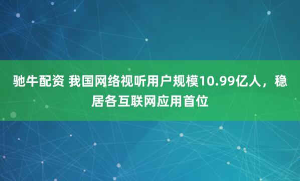 驰牛配资 我国网络视听用户规模10.99亿人，稳居各互联网应用首位