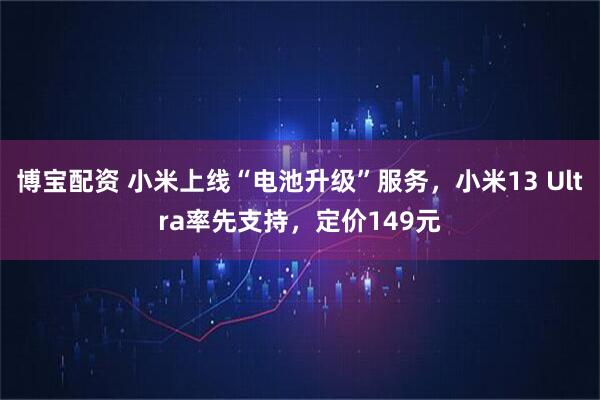 博宝配资 小米上线“电池升级”服务，小米13 Ultra率先支持，定价149元