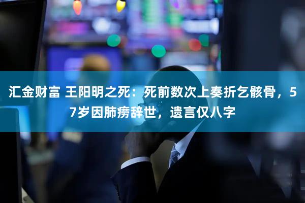 汇金财富 王阳明之死：死前数次上奏折乞骸骨，57岁因肺痨辞世，遗言仅八字