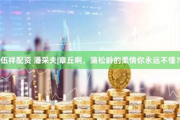 伍祥配资 潘采夫|章丘啊，蒲松龄的柔情你永远不懂？