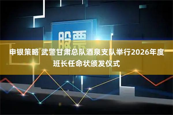 申银策略 武警甘肃总队酒泉支队举行2026年度班长任命状颁发仪式