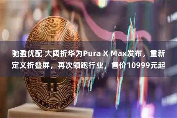 驰盈优配 大阔折华为Pura X Max发布,重新定义折叠屏,再次领跑行业,售价10999元起