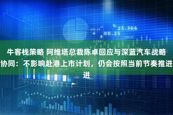 牛客栈策略 阿维塔总裁陈卓回应与深蓝汽车战略协同：不影响赴港上市计划，仍会按照当前节奏推进