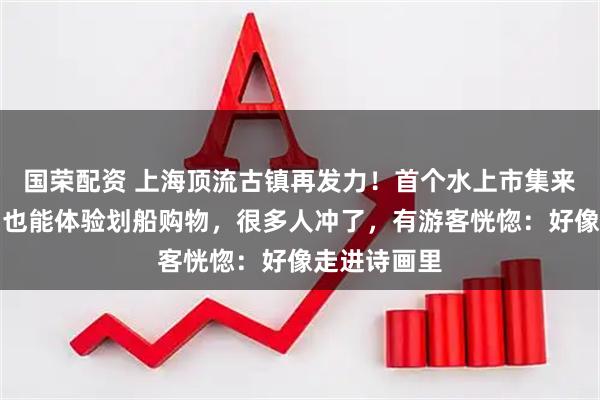 国荣配资 上海顶流古镇再发力！首个水上市集来了，不出国也能体验划船购物，很多人冲了，有游客恍惚：好像走进诗画里