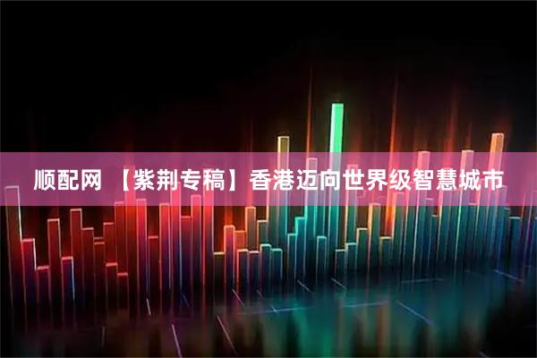 顺配网 【紫荆专稿】香港迈向世界级智慧城市