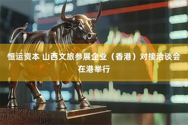 恒运资本 山西文旅参展企业（香港）对接洽谈会在港举行