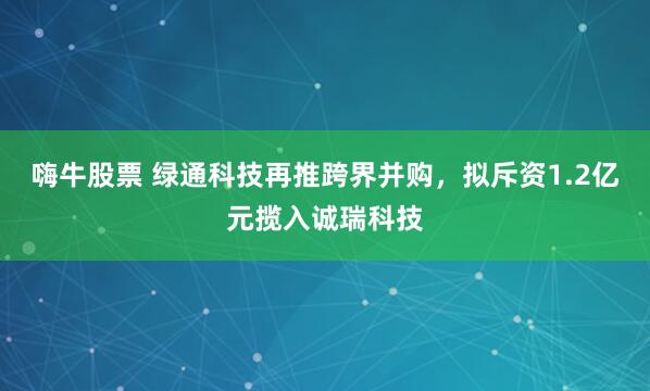 嗨牛股票 绿通科技再推跨界并购，拟斥资1.2亿元揽入诚瑞科技