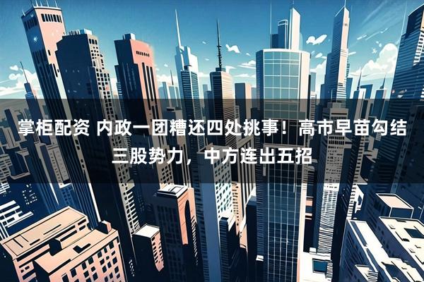 掌柜配资 内政一团糟还四处挑事！高市早苗勾结三股势力，中方连出五招