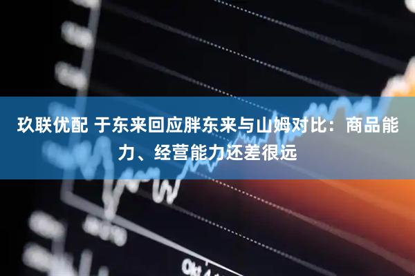 玖联优配 于东来回应胖东来与山姆对比:商品能力、经营能力还差很远