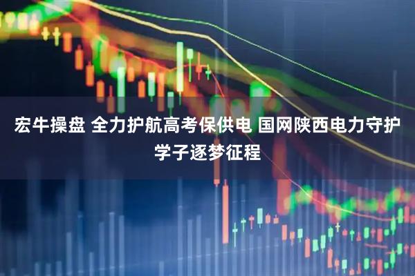宏牛操盘 全力护航高考保供电 国网陕西电力守护学子逐梦征程