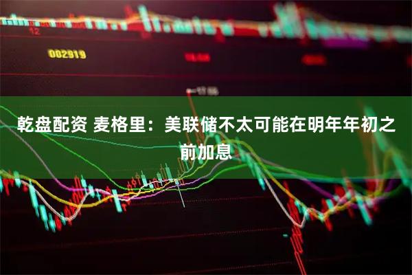 乾盘配资 麦格里：美联储不太可能在明年年初之前加息