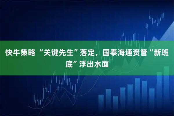 快牛策略 “关键先生”落定,国泰海通资管“新班底”浮出水面